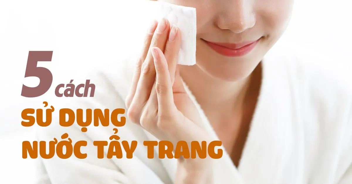 5 cách dùng nước tẩy trang cho quy trình làm đẹp, chăm sóc da