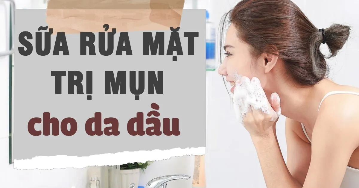 5 loại sữa rửa mặt trị mụn cho da dầu an toàn và hiệu quả