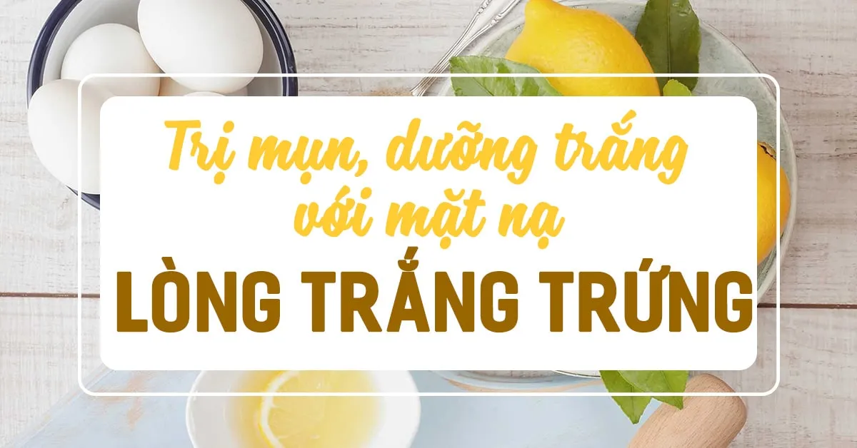 8 công thức đắp mặt nạ lòng trắng trứng gà ‘diệt’ dầu, mụn, dưỡng trắng cực đỉnh