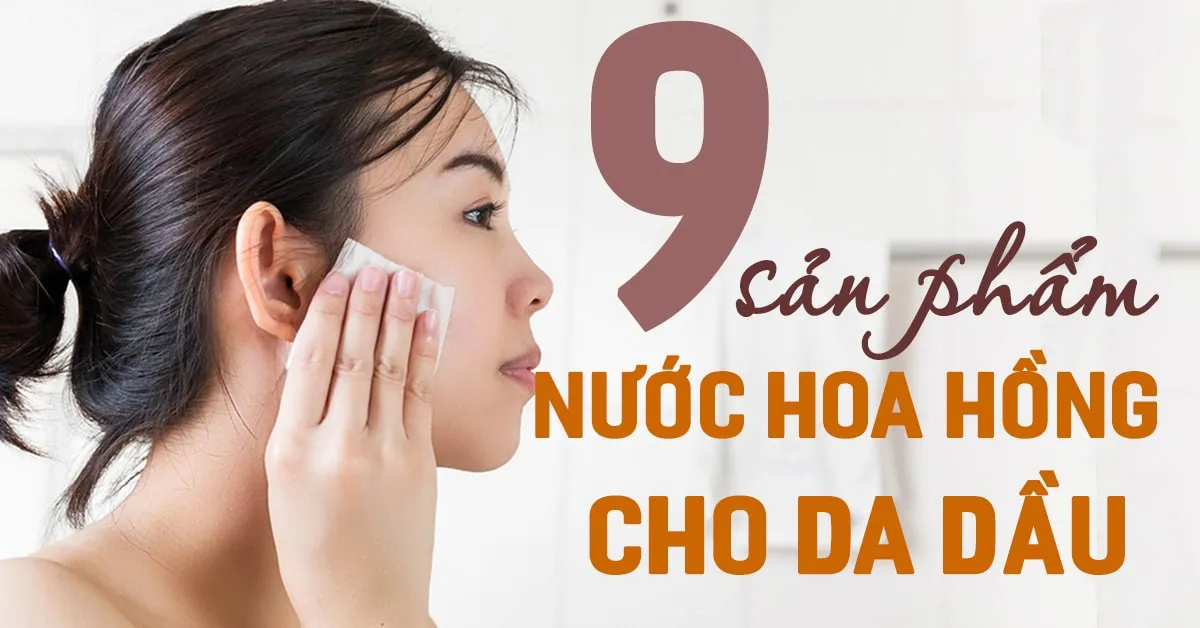 Top 9 loại nước hoa hồng cho da dầu được đánh giá cực cao bởi các tín đồ làm đẹp