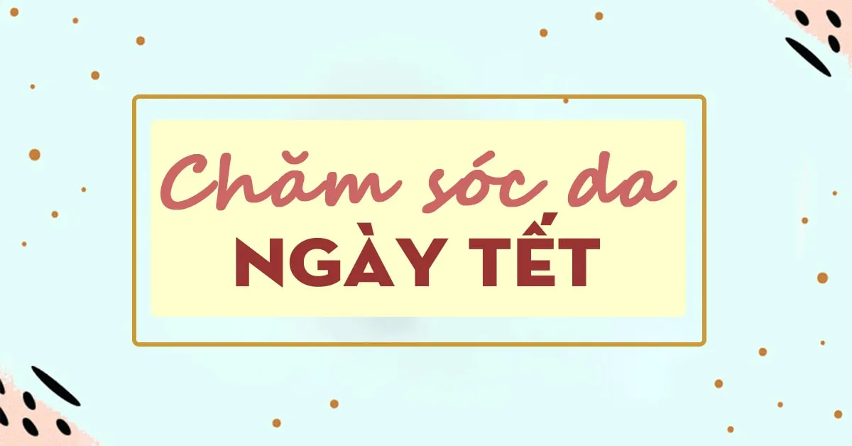 Chăm sóc da ngày Tết: 6 vấn đề thường gặp và cách giải quyết (phần 2)