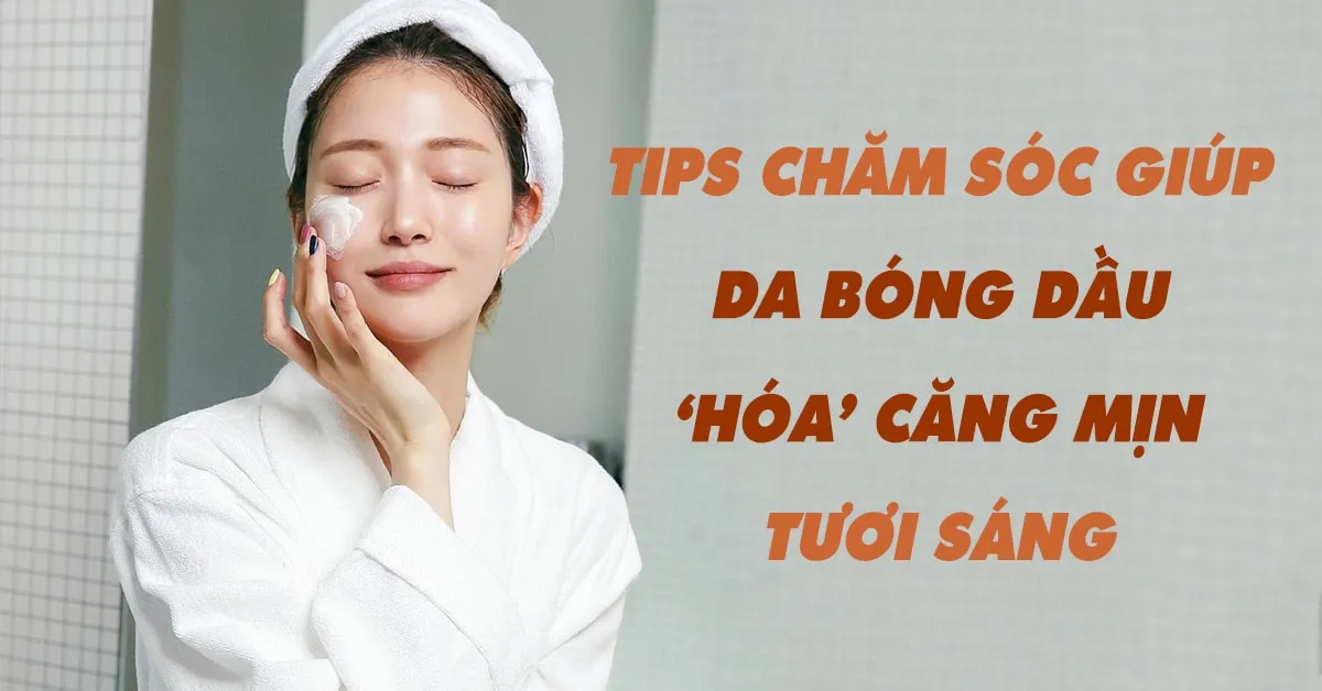 Cách chăm sóc giúp da dầu sạch khỏe, sáng căng, hết bóng nhờn 