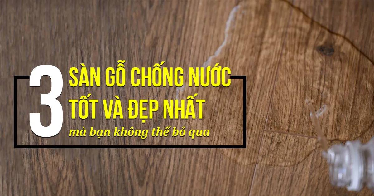 3 loại sàn gỗ chống nước tốt trên thị trường bạn nên xem qua