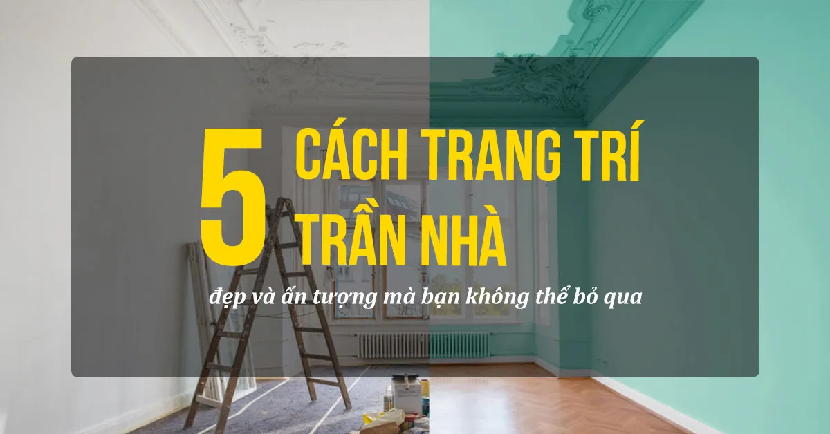 Top 5 cách trang trí trần nhà đẹp và ấn tượng mà bạn không thể bỏ qua